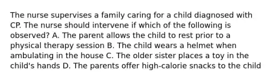 The nurse supervises a family caring for a child diagnosed with CP. The nurse should intervene if which of the following is observed? A. The parent allows the child to rest prior to a physical therapy session B. The child wears a helmet when ambulating in the house C. The older sister places a toy in the child's hands D. The parents offer high-calorie snacks to the child