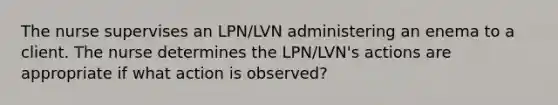 The nurse supervises an LPN/LVN administering an enema to a client. The nurse determines the LPN/LVN's actions are appropriate if what action is observed?