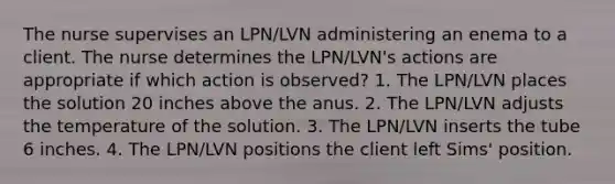 The nurse supervises an LPN/LVN administering an enema to a client. The nurse determines the LPN/LVN's actions are appropriate if which action is observed? 1. The LPN/LVN places the solution 20 inches above the anus. 2. The LPN/LVN adjusts the temperature of the solution. 3. The LPN/LVN inserts the tube 6 inches. 4. The LPN/LVN positions the client left Sims' position.