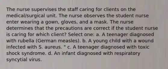 The nurse supervises the staff caring for clients on the medical/surgical unit. The nurse observes the student nurse enter wearing a gown, gloves, and a mask. The nurse determines that the precautions are correct if the student nurse is caring for which client? Select one: a. A teenager diagnosed with rubella (German measles). b. A young child with a wound infected with S. aureus. " c. A teenager diagnosed with toxic shock syndrome. d. An infant diagnosed with respiratory syncytial virus.