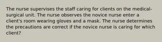 The nurse supervises the staff caring for clients on the medical-surgical unit. The nurse observes the novice nurse enter a client's room wearing gloves and a mask. The nurse determines the precautions are correct if the novice nurse is caring for which client?