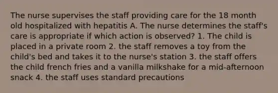 The nurse supervises the staff providing care for the 18 month old hospitalized with hepatitis A. The nurse determines the staff's care is appropriate if which action is observed? 1. The child is placed in a private room 2. the staff removes a toy from the child's bed and takes it to the nurse's station 3. the staff offers the child french fries and a vanilla milkshake for a mid-afternoon snack 4. the staff uses standard precautions