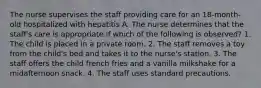 The nurse supervises the staff providing care for an 18-month-old hospitalized with hepatitis A. The nurse determines that the staff's care is appropriate if which of the following is observed? 1. The child is placed in a private room. 2. The staff removes a toy from the child's bed and takes it to the nurse's station. 3. The staff offers the child french fries and a vanilla milkshake for a midafternoon snack. 4. The staff uses standard precautions.