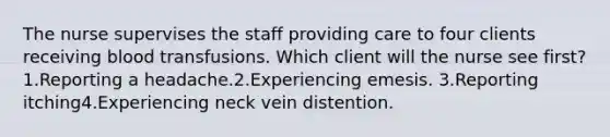 The nurse supervises the staff providing care to four clients receiving blood transfusions. Which client will the nurse see first? 1.Reporting a headache.2.Experiencing emesis. 3.Reporting itching4.Experiencing neck vein distention.