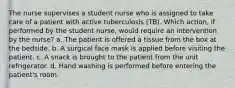 The nurse supervises a student nurse who is assigned to take care of a patient with active tuberculosis (TB). Which action, if performed by the student nurse, would require an intervention by the nurse? a. The patient is offered a tissue from the box at the bedside. b. A surgical face mask is applied before visiting the patient. c. A snack is brought to the patient from the unit refrigerator. d. Hand washing is performed before entering the patient's room.