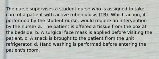 The nurse supervises a student nurse who is assigned to take care of a patient with active tuberculosis (TB). Which action, if performed by the student nurse, would require an intervention by the nurse? a. The patient is offered a tissue from the box at the bedside. b. A surgical face mask is applied before visiting the patient. c. A snack is brought to the patient from the unit refrigerator. d. Hand washing is performed before entering the patient's room.