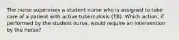 The nurse supervises a student nurse who is assigned to take care of a patient with active tuberculosis (TB). Which action, if performed by the student nurse, would require an intervention by the nurse?