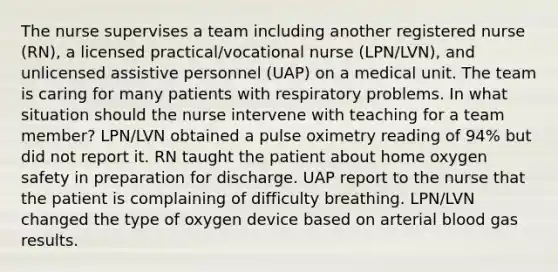 The nurse supervises a team including another registered nurse (RN), a licensed practical/vocational nurse (LPN/LVN), and unlicensed assistive personnel (UAP) on a medical unit. The team is caring for many patients with respiratory problems. In what situation should the nurse intervene with teaching for a team member? LPN/LVN obtained a pulse oximetry reading of 94% but did not report it. RN taught the patient about home oxygen safety in preparation for discharge. UAP report to the nurse that the patient is complaining of difficulty breathing. LPN/LVN changed the type of oxygen device based on arterial blood gas results.