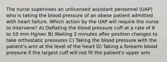 The nurse supervises an unlicensed assistant personnel (UAP) who is taking the blood pressure of an obese patient admitted with heart failure. Which action by the UAP will require the nurse to intervene? A) Deflating the blood pressure cuff at a rate of 8 to 10 mm Hg/sec B) Waiting 2 minutes after position changes to take orthostatic pressures C) Taking the blood pressure with the patient's arm at the level of the heart D) Taking a forearm blood pressure if the largest cuff will not fit the patient's upper arm