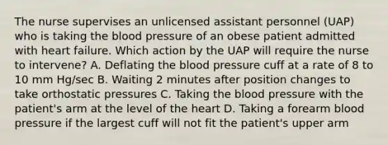 The nurse supervises an unlicensed assistant personnel (UAP) who is taking the blood pressure of an obese patient admitted with heart failure. Which action by the UAP will require the nurse to intervene? A. Deflating the blood pressure cuff at a rate of 8 to 10 mm Hg/sec B. Waiting 2 minutes after position changes to take orthostatic pressures C. Taking the blood pressure with the patient's arm at the level of the heart D. Taking a forearm blood pressure if the largest cuff will not fit the patient's upper arm