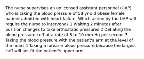 The nurse supervises an unlicensed assistant personnel (UAP) who is taking the blood pressure of 58-yr-old obese female patient admitted with heart failure. Which action by the UAP will require the nurse to intervene? 1 Waiting 2 minutes after position changes to take orthostatic pressures 2 Deflating the blood pressure cuff at a rate of 8 to 10 mm Hg per second 3 Taking the blood pressure with the patient's arm at the level of the heart 4 Taking a forearm blood pressure because the largest cuff will not fit the patient's upper arm