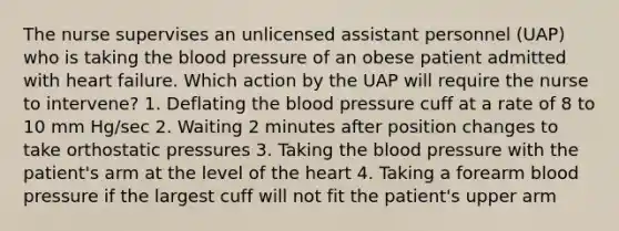 The nurse supervises an unlicensed assistant personnel (UAP) who is taking the blood pressure of an obese patient admitted with heart failure. Which action by the UAP will require the nurse to intervene? 1. Deflating the blood pressure cuff at a rate of 8 to 10 mm Hg/sec 2. Waiting 2 minutes after position changes to take orthostatic pressures 3. Taking the blood pressure with the patient's arm at the level of the heart 4. Taking a forearm blood pressure if the largest cuff will not fit the patient's upper arm