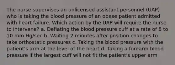 The nurse supervises an unlicensed assistant personnel (UAP) who is taking the blood pressure of an obese patient admitted with heart failure. Which action by the UAP will require the nurse to intervene? a. Deflating the blood pressure cuff at a rate of 8 to 10 mm Hg/sec b. Waiting 2 minutes after position changes to take orthostatic pressures c. Taking the blood pressure with the patient's arm at the level of the heart d. Taking a forearm blood pressure if the largest cuff will not fit the patient's upper arm