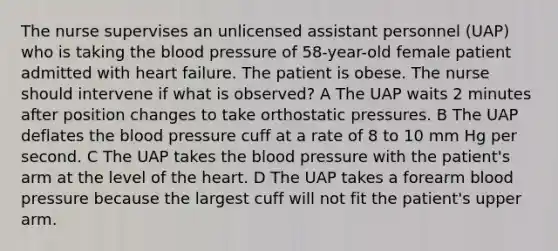 The nurse supervises an unlicensed assistant personnel (UAP) who is taking the blood pressure of 58-year-old female patient admitted with heart failure. The patient is obese. The nurse should intervene if what is observed? A The UAP waits 2 minutes after position changes to take orthostatic pressures. B The UAP deflates the blood pressure cuff at a rate of 8 to 10 mm Hg per second. C The UAP takes the blood pressure with the patient's arm at the level of the heart. D The UAP takes a forearm blood pressure because the largest cuff will not fit the patient's upper arm.