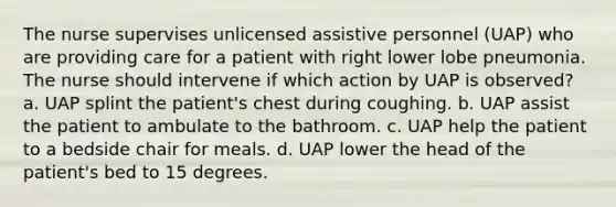 The nurse supervises unlicensed assistive personnel (UAP) who are providing care for a patient with right lower lobe pneumonia. The nurse should intervene if which action by UAP is observed? a. UAP splint the patient's chest during coughing. b. UAP assist the patient to ambulate to the bathroom. c. UAP help the patient to a bedside chair for meals. d. UAP lower the head of the patient's bed to 15 degrees.