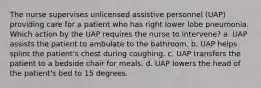 The nurse supervises unlicensed assistive personnel (UAP) providing care for a patient who has right lower lobe pneumonia. Which action by the UAP requires the nurse to intervene? a. UAP assists the patient to ambulate to the bathroom. b. UAP helps splint the patient's chest during coughing. c. UAP transfers the patient to a bedside chair for meals. d. UAP lowers the head of the patient's bed to 15 degrees.