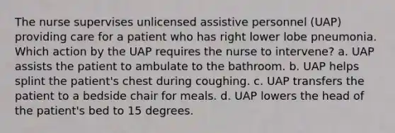 The nurse supervises unlicensed assistive personnel (UAP) providing care for a patient who has right lower lobe pneumonia. Which action by the UAP requires the nurse to intervene? a. UAP assists the patient to ambulate to the bathroom. b. UAP helps splint the patient's chest during coughing. c. UAP transfers the patient to a bedside chair for meals. d. UAP lowers the head of the patient's bed to 15 degrees.