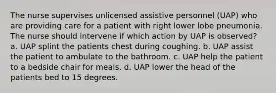 The nurse supervises unlicensed assistive personnel (UAP) who are providing care for a patient with right lower lobe pneumonia. The nurse should intervene if which action by UAP is observed? a. UAP splint the patients chest during coughing. b. UAP assist the patient to ambulate to the bathroom. c. UAP help the patient to a bedside chair for meals. d. UAP lower the head of the patients bed to 15 degrees.