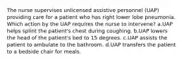 The nurse supervises unlicensed assistive personnel (UAP) providing care for a patient who has right lower lobe pneumonia. Which action by the UAP requires the nurse to intervene? a.UAP helps splint the patient's chest during coughing. b.UAP lowers the head of the patient's bed to 15 degrees. c.UAP assists the patient to ambulate to the bathroom. d.UAP transfers the patient to a bedside chair for meals.