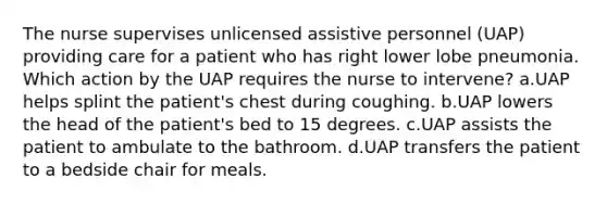 The nurse supervises unlicensed assistive personnel (UAP) providing care for a patient who has right lower lobe pneumonia. Which action by the UAP requires the nurse to intervene? a.UAP helps splint the patient's chest during coughing. b.UAP lowers the head of the patient's bed to 15 degrees. c.UAP assists the patient to ambulate to the bathroom. d.UAP transfers the patient to a bedside chair for meals.