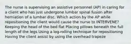 The nurse is supervising an assistive personnel (AP) in caring for a client who has just undergone lumbar spinal fusion after herniation of a lumbar disc. Which action by the AP while repositioning the client would cause the nurse to INTERVENE? Keeping the head of the bed flat Placing pillows beneath the full length of the legs Using a log-rolling technique for repositioning Having the client assist by using the overhead trapeze