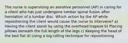 The nurse is supervising an assistive personnel (AP) in caring for a client who has just undergone lumbar spinal fusion after herniation of a lumbar disc. Which action by the AP while repositioning the client would cause the nurse to intervene? a) Having the client assist by using the overhead trapeze b) Placing pillows beneath the full length of the legs c) Keeping the head of the bed flat d) Using a log-rolling technique for repositioning