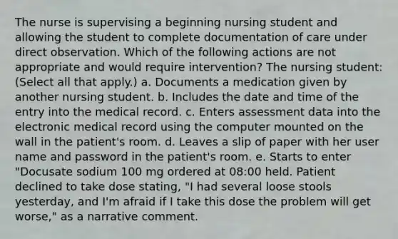 The nurse is supervising a beginning nursing student and allowing the student to complete documentation of care under direct observation. Which of the following actions are not appropriate and would require intervention? The nursing student: (Select all that apply.) a. Documents a medication given by another nursing student. b. Includes the date and time of the entry into the medical record. c. Enters assessment data into the electronic medical record using the computer mounted on the wall in the patient's room. d. Leaves a slip of paper with her user name and password in the patient's room. e. Starts to enter "Docusate sodium 100 mg ordered at 08:00 held. Patient declined to take dose stating, "I had several loose stools yesterday, and I'm afraid if I take this dose the problem will get worse," as a narrative comment.