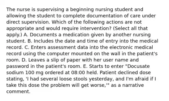 The nurse is supervising a beginning nursing student and allowing the student to complete documentation of care under direct supervision. Which of the following actions are not appropriate and would require intervention? (Select all that apply.) A. Documents a medication given by another nursing student. B. Includes the date and time of entry into the medical record. C. Enters assessment data into the electronic medical record using the computer mounted on the wall in the patient's room. D. Leaves a slip of paper with her user name and password in the patient's room. E. Starts to enter "Docusate sodium 100 mg ordered at 08:00 held. Patient declined dose stating, 'I had several loose stools yesterday, and I'm afraid if I take this dose the problem will get worse,'" as a narrative comment.