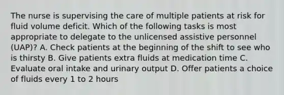 The nurse is supervising the care of multiple patients at risk for fluid volume deficit. Which of the following tasks is most appropriate to delegate to the unlicensed assistive personnel (UAP)? A. Check patients at the beginning of the shift to see who is thirsty B. Give patients extra fluids at medication time C. Evaluate oral intake and urinary output D. Offer patients a choice of fluids every 1 to 2 hours