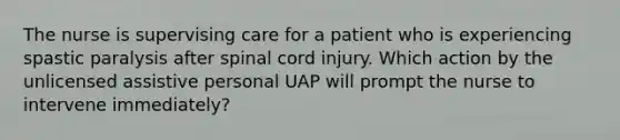 The nurse is supervising care for a patient who is experiencing spastic paralysis after spinal cord injury. Which action by the unlicensed assistive personal UAP will prompt the nurse to intervene immediately?