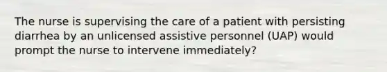 The nurse is supervising the care of a patient with persisting diarrhea by an unlicensed assistive personnel (UAP) would prompt the nurse to intervene immediately?