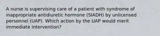 A nurse is supervising care of a patient with syndrome of inappropriate antidiuretic hormone (SIADH) by unlicensed personnel (UAP). Which action by the UAP would merit immediate intervention?