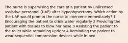 The nurse is supervising the care of a patient by unlicensed assistive personnel (UAP) after hypophysectomy. Which action by the UAP would prompt the nurse to intervene immediately? 1 Encouraging the patient to drink water regularly 2 Providing the patient with tissues to blow her nose 3 Assisting the patient to the toilet while remaining upright 4 Reminding the patient to wear sequential compression devices while in bed