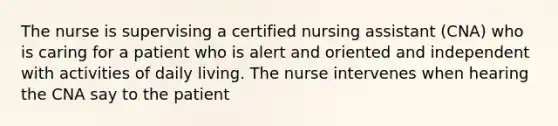 The nurse is supervising a certified nursing assistant (CNA) who is caring for a patient who is alert and oriented and independent with activities of daily living. The nurse intervenes when hearing the CNA say to the patient