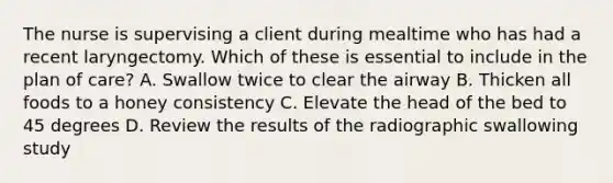 The nurse is supervising a client during mealtime who has had a recent laryngectomy. Which of these is essential to include in the plan of care? A. Swallow twice to clear the airway B. Thicken all foods to a honey consistency C. Elevate the head of the bed to 45 degrees D. Review the results of the radiographic swallowing study