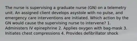 The nurse is supervising a graduate nurse (GN) on a telemetry unit. An assigned client develops asystole with no pulse, and emergency care interventions are initiated. Which action by the GN would cause the supervising nurse to intervene? 1. Administers IV epinephrine 2. Applies oxygen with bag-mask 3. Initiates chest compressions 4. Provides defibrillator shock