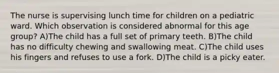 The nurse is supervising lunch time for children on a pediatric ward. Which observation is considered abnormal for this age group? A)The child has a full set of primary teeth. B)The child has no difficulty chewing and swallowing meat. C)The child uses his fingers and refuses to use a fork. D)The child is a picky eater.