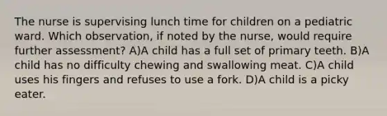 The nurse is supervising lunch time for children on a pediatric ward. Which observation, if noted by the nurse, would require further assessment? A)A child has a full set of primary teeth. B)A child has no difficulty chewing and swallowing meat. C)A child uses his fingers and refuses to use a fork. D)A child is a picky eater.