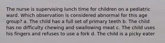 The nurse is supervising lunch time for children on a pediatric ward. Which observation is considered abnormal for this age group? a. The child has a full set of primary teeth b. The child has no difficulty chewing and swallowing meat c. The child uses his fingers and refuses to use a fork d. The child is a picky eater