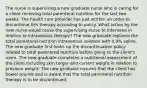 The nurse is supervising a new graduate nurse who is caring for a client receiving total parenteral nutrition for the last two weeks. The health care provider has just written an order to discontinue this therapy according to policy. What action by the new nurse would cause the supervising nurse to intervene in relation to intravenous therapy? The new graduate replaces the total parenteral nutrition intravenous solution with 0.9% saline. The new graduate first looks up the discontinuation policy related to total parenteral nutrition before going to the client's room. The new graduate completes a nutritional assessment of the client including skin turgor and current weight in relation to previous weight. The new graduate ensures that the client has bowel sounds and is aware that the total parenteral nutrition therapy is to be discontinued.