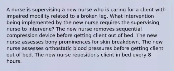 A nurse is supervising a new nurse who is caring for a client with impaired mobility related to a broken leg. What intervention being implemented by the new nurse requires the supervising nurse to intervene? The new nurse removes sequential compression device before getting client out of bed. The new nurse assesses bony prominences for skin breakdown. The new nurse assesses orthostatic blood pressures before getting client out of bed. The new nurse repositions client in bed every 8 hours.