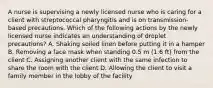 A nurse is supervising a newly licensed nurse who is caring for a client with streptococcal pharyngitis and is on transmission-based precautions. Which of the following actions by the newly licensed nurse indicates an understanding of droplet precautions? A. Shaking soiled linen before putting it in a hamper B. Removing a face mask when standing 0.5 m (1.6 ft) from the client C. Assigning another client with the same infection to share the room with the client D. Allowing the client to visit a family member in the lobby of the facility