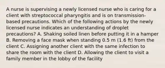 A nurse is supervising a newly licensed nurse who is caring for a client with streptococcal pharyngitis and is on transmission-based precautions. Which of the following actions by the newly licensed nurse indicates an understanding of droplet precautions? A. Shaking soiled linen before putting it in a hamper B. Removing a face mask when standing 0.5 m (1.6 ft) from the client C. Assigning another client with the same infection to share the room with the client D. Allowing the client to visit a family member in the lobby of the facility