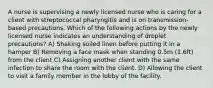 A nurse is supervising a newly licensed nurse who is caring for a client with streptococcal pharyngitis and is on transmission-based precautions. Which of the following actions by the newly licensed nurse indicates an understanding of droplet precautions? A) Shaking soiled linen before putting it in a hamper B) Removing a face mask when standing 0.5m (1.6ft) from the client C) Assigning another client with the same infection to share the room with the client. D) Allowing the client to visit a family member in the lobby of the facility.