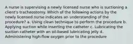 A nurse is supervising a newly licensed nurse who is suctioning a client's tracheostomy. Which of the following actions by the newly licensed nurse indicates an understanding of the procedure? a. Using clean technique to perform the procedure b. Applying suction while inserting the catheter c. Lubricating the suction catheter with an oil-based lubricating jelly d. Administering high-flow oxygen prior to the procedure