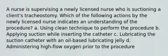 A nurse is supervising a newly licensed nurse who is suctioning a client's tracheostomy. Which of the following actions by the newly licensed nurse indicates an understanding of the procedure? a. Using clean technique to perform the procedure b. Applying suction while inserting the catheter c. Lubricating the suction catheter with an oil-based lubricating jelly d. Administering high-flow oxygen prior to the procedure