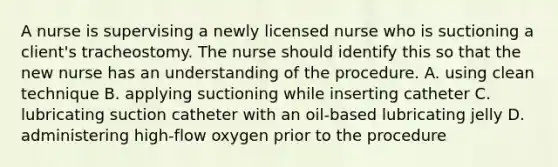 A nurse is supervising a newly licensed nurse who is suctioning a client's tracheostomy. The nurse should identify this so that the new nurse has an understanding of the procedure. A. using clean technique B. applying suctioning while inserting catheter C. lubricating suction catheter with an oil-based lubricating jelly D. administering high-flow oxygen prior to the procedure