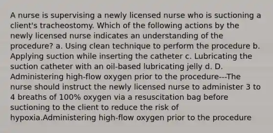 A nurse is supervising a newly licensed nurse who is suctioning a client's tracheostomy. Which of the following actions by the newly licensed nurse indicates an understanding of the procedure? a. Using clean technique to perform the procedure b. Applying suction while inserting the catheter c. Lubricating the suction catheter with an oil-based lubricating jelly d. D. Administering high-flow oxygen prior to the procedure---The nurse should instruct the newly licensed nurse to administer 3 to 4 breaths of 100% oxygen via a resuscitation bag before suctioning to the client to reduce the risk of hypoxia.Administering high-flow oxygen prior to the procedure