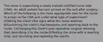 The nurse is supervising a newly trained certified nurse aide (CNA). An adult patient has just arrived on the unit after surgery. Which of the following is the most appropriate task for the nurse to assign to the CNA and under what type of supervision? A)Taking the client vital signs while the nurse watches B)Suctioning the client's tracheostomy and reporting back to the nurse. C)Changing the client's post-operative surgical dressing then describing it to the nurse D)Testing the urine with a reacting strip, and recording and reporting the results