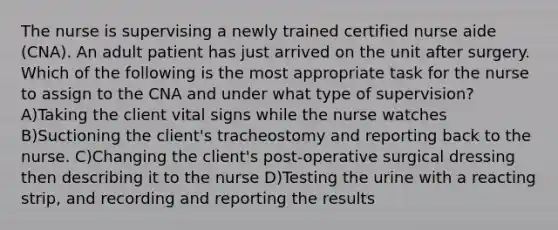 The nurse is supervising a newly trained certified nurse aide (CNA). An adult patient has just arrived on the unit after surgery. Which of the following is the most appropriate task for the nurse to assign to the CNA and under what type of supervision? A)Taking the client vital signs while the nurse watches B)Suctioning the client's tracheostomy and reporting back to the nurse. C)Changing the client's post-operative surgical dressing then describing it to the nurse D)Testing the urine with a reacting strip, and recording and reporting the results